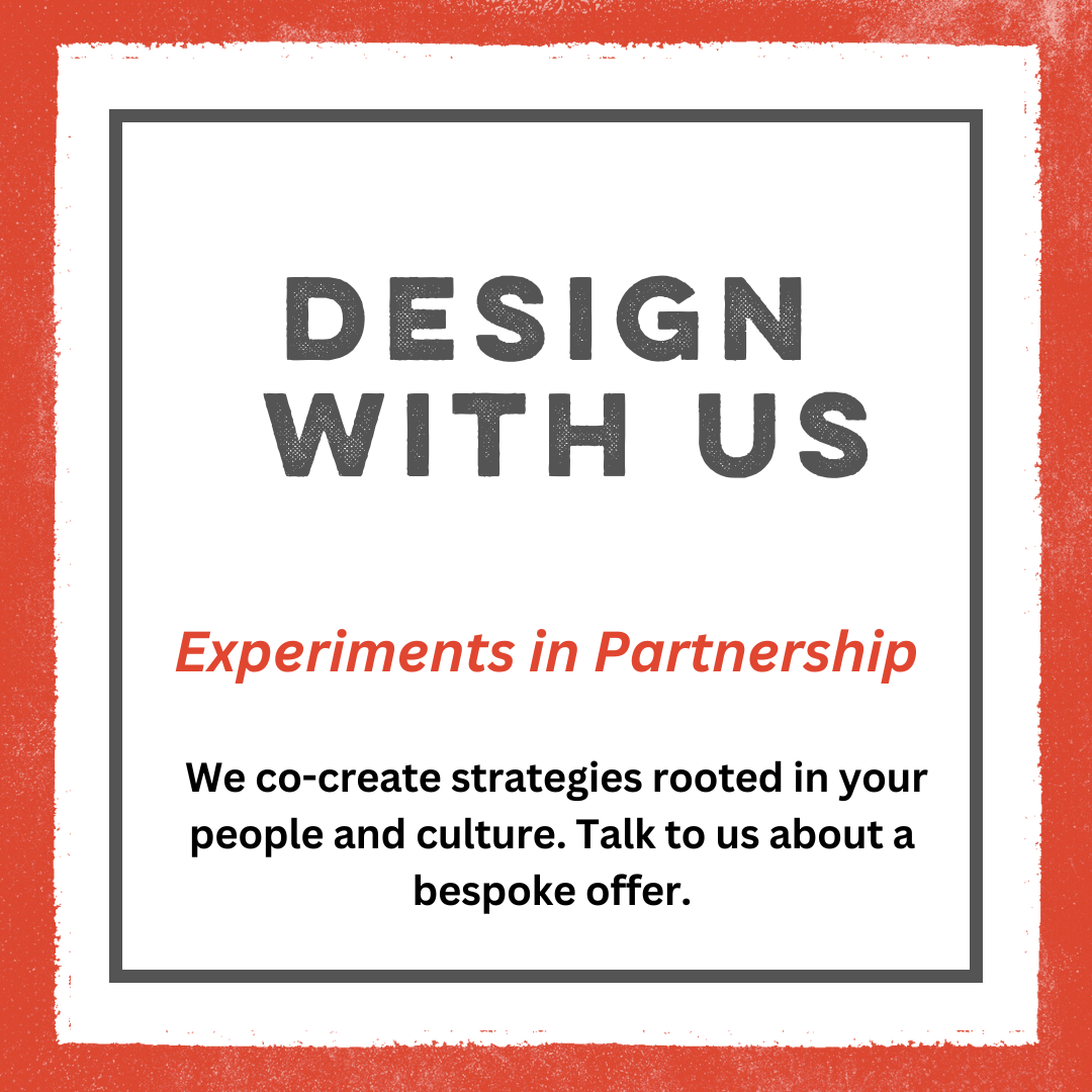 An orange border with a white box in the center, with a grey border inside that. There is text inside in grey font that reads: Design With Us. In orange font it reads: experiments in partnership. In black font it reads we co-create strategies rooted in your people and culture. Talk to us about a bespoke offer.