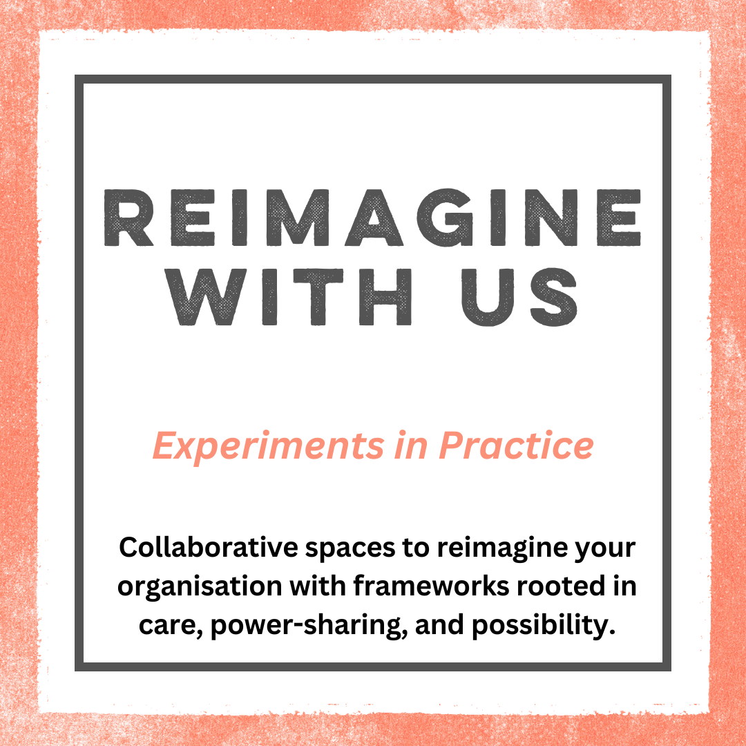 An orange border with a white box in the center, with a grey border inside that. There is text inside in grey font that reads: Reimagine With Us. In orange font it reads: experiments in practice. In black font it reads collaborative spaces to reimagine your organisation with frameworks rooted in care, power-sharing, and possibility.