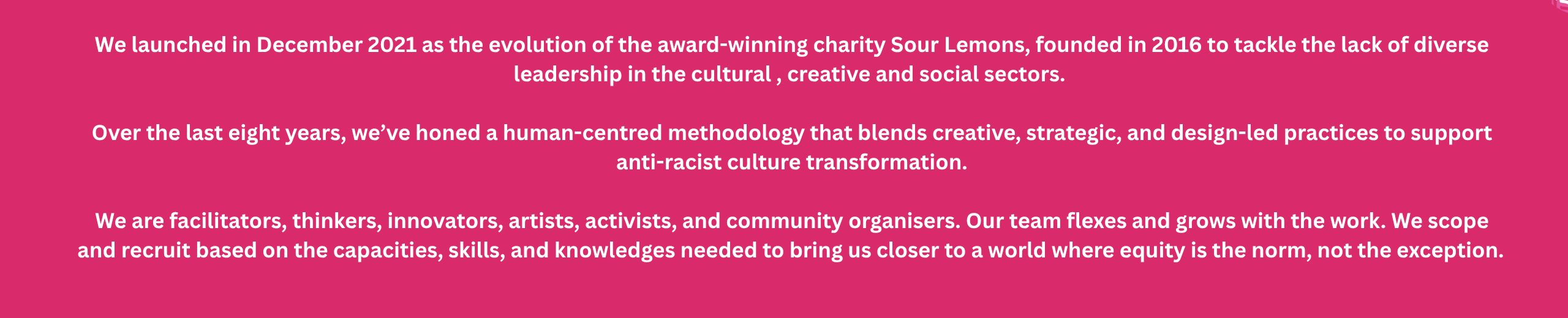 pink/red background with white text that says: We launched in December 2021 as the evolution of the award-winning charity Sour Lemons, founded in 2016 to tackle the lack of diverse leadership in the cultural , creative and social sectors. Over the last eight years, we’ve honed a human-centred methodology that blends creative, strategic, and design-led practices to support anti-racist culture transformation. We are facilitators, thinkers, innovators, artists, activists, and community organisers. Our team flexes and grows with the work. We scope and recruit based on the capacities, skills, and knowledges needed to bring us closer to a world where equity is the norm, not the exception.