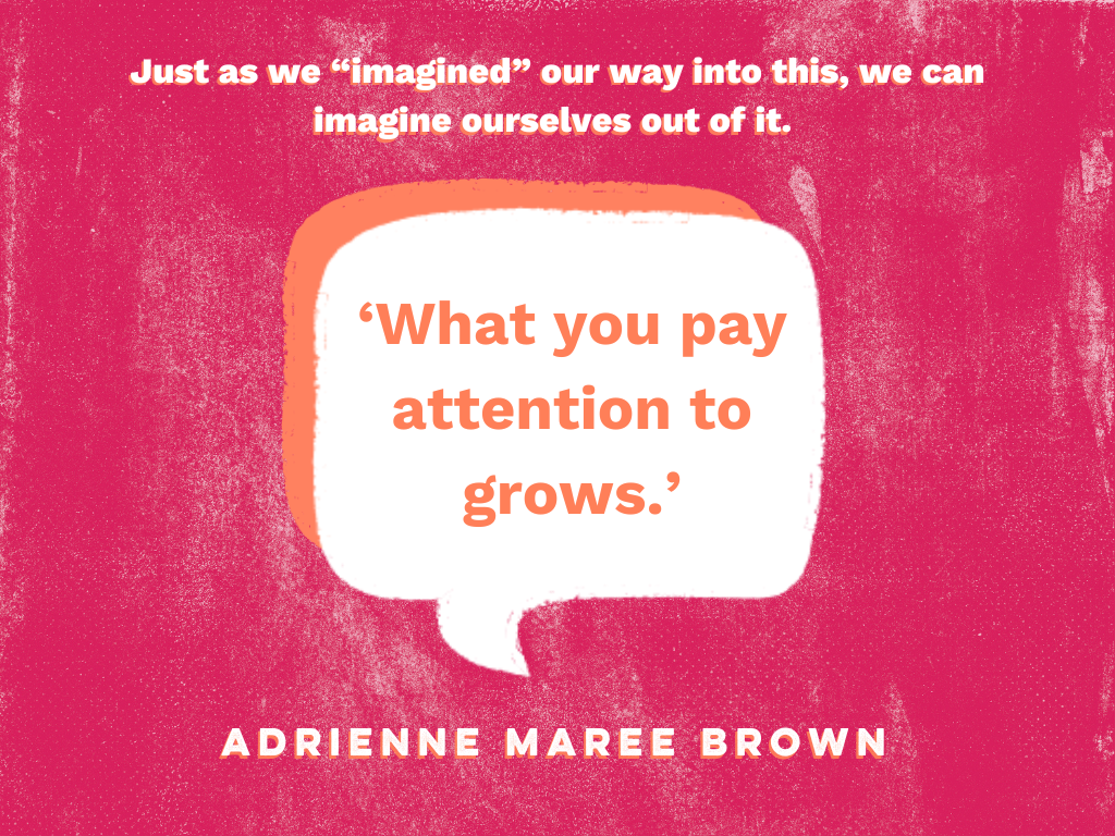A pink textured background with a white speech bubble in the center that holds text in orange font. It reads: what you pay attention to grows. Above this in white text is a sentence that reads Just as we "imagined" our way into this, we can imagine ourselves out of it. Below the speech bubble is adrienne maree brown's name in white text.