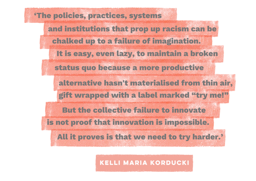 Kelli Maria Korducki quote shown on orange horizontal stripes against a white background with grey font, that reads: The policies, practices, systems and institutions that prop up racism can be chalked up to a failure of imagination. It is easy, even lazy, to maintain a broken status quo because a more productive alternative hasn't materialised from thin air, gift wrapped with a label marked "try me!" But the collective failure to innovate is not proof that innovation is impossible. All it proves is that we need to try harder."