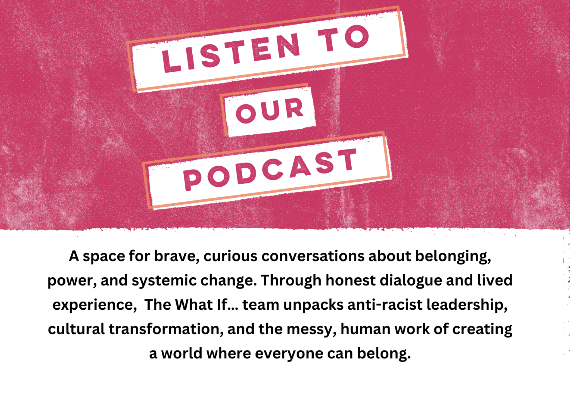 A pink banner with pink text on a white background that reads: Listen to our podcast. Then black font against a white background that reads: A space for brave, curious conversations about belonging, power and systemic change. Through honest dialogue and lived experience, The What If... team unpacks anti-racist leadership, cultural transformation, and the messy, human work of creating a world where everyone can belong.