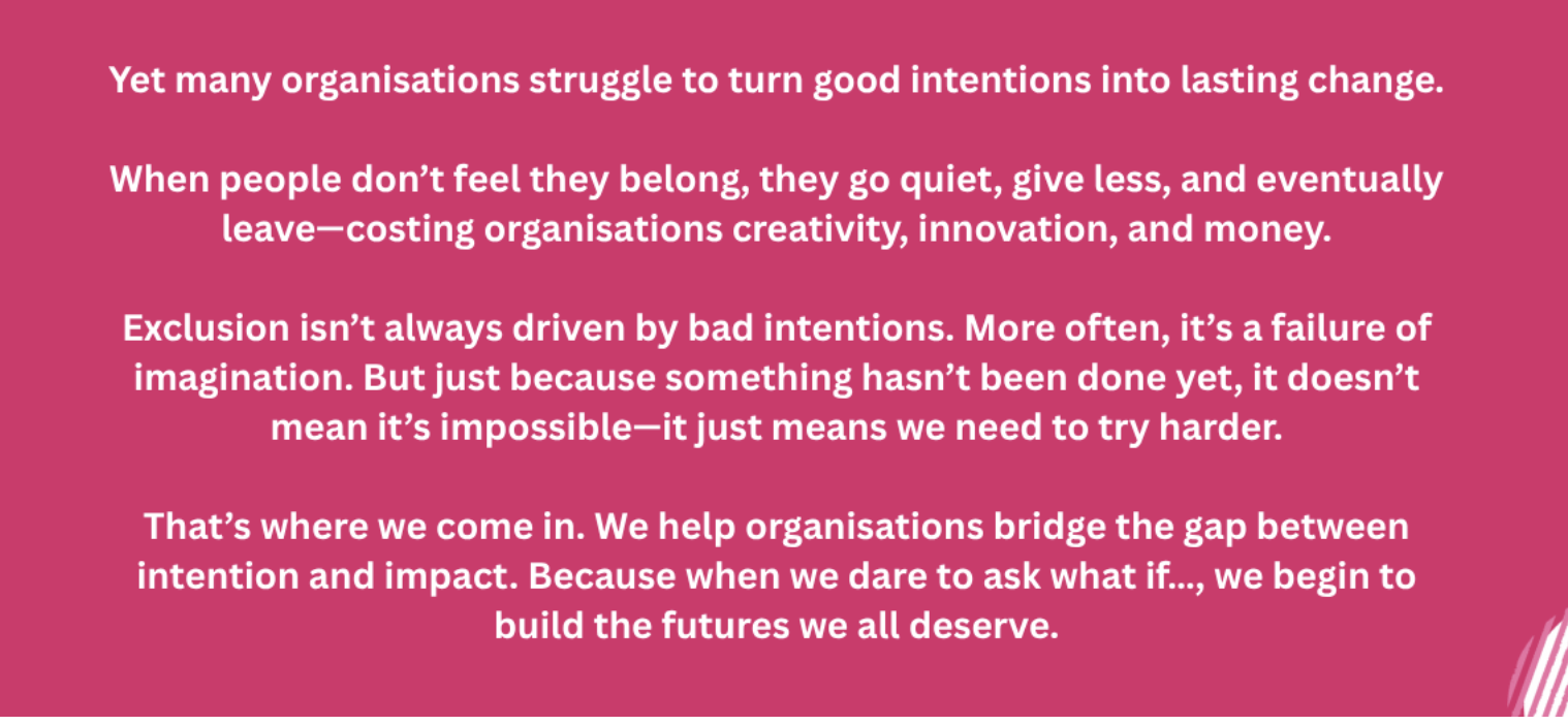 A pink square with white font that reads: Yet many organisations struggle to turn good intentions into lasting change. When people don't feel they belong, they go quiet, give less, and eventually leave costing organisations creativity, innovation, and money. Exclusion isn't always driven by bad intentions. More often, it's a failure of imagination. But just because something hasn't been done yet, it doesn't mean it's impossible-it just means we need to try harder. That's where we come in. We help organisations bridge the gap between intention and impact. Because when we dare to ask what if..., we begin to build the futures we all deserve.