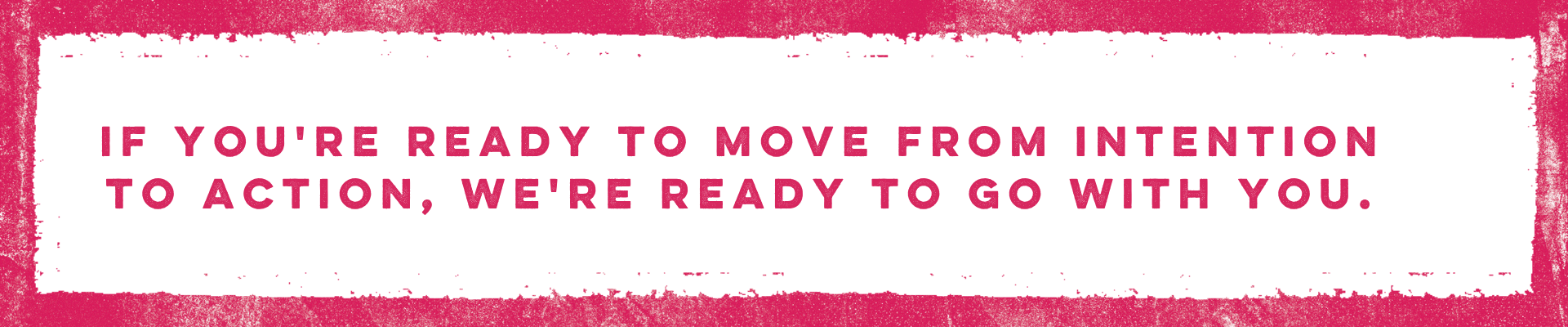 If you're ready to move from intention to action, we're ready to go with you.